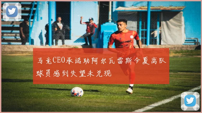 马竞CEO承诺助阿尔瓦雷斯今夏离队球员感到失望未兑现