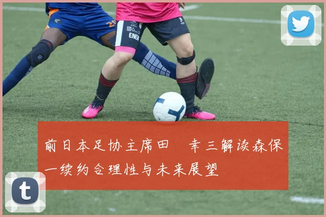 前日本足协主席田嶋幸三解读森保一续约合理性与未来展望