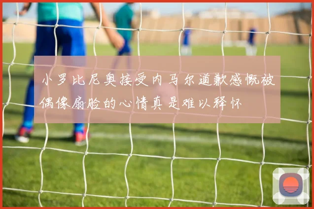 小罗比尼奥接受内马尔道歉感慨被偶像扇脸的心情真是难以释怀