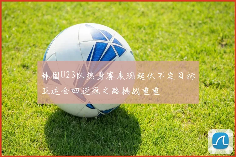 韩国U23队热身赛表现起伏不定目标亚运会四连冠之路挑战重重