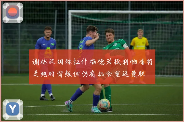 谢林汉姆称拉什福德若投利物浦将是绝对背叛但仍有机会重返曼联