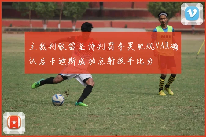 主裁判张雷坚持判罚李昊犯规VAR确认后卡迪斯成功点射扳平比分