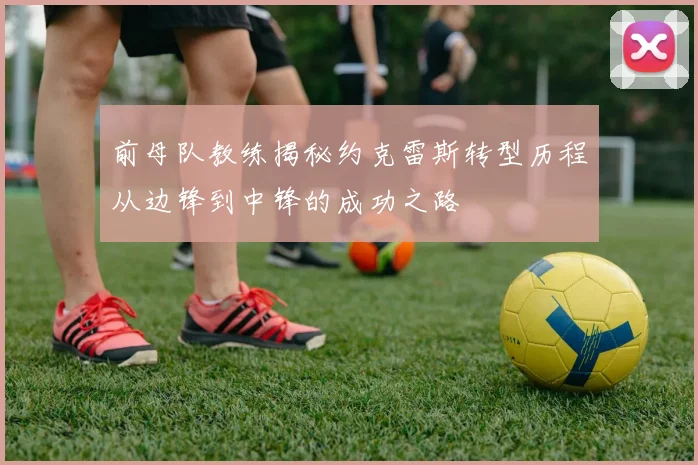 前母队教练揭秘约克雷斯转型历程从边锋到中锋的成功之路