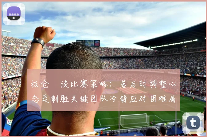 板仓滉谈比赛策略：落后时调整心态是制胜关键团队冷静应对困难局面