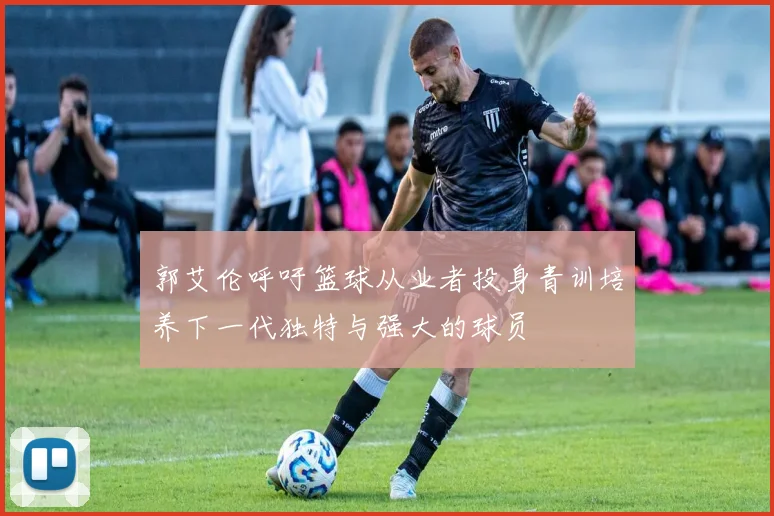 郭艾伦呼吁篮球从业者投身青训培养下一代独特与强大的球员
