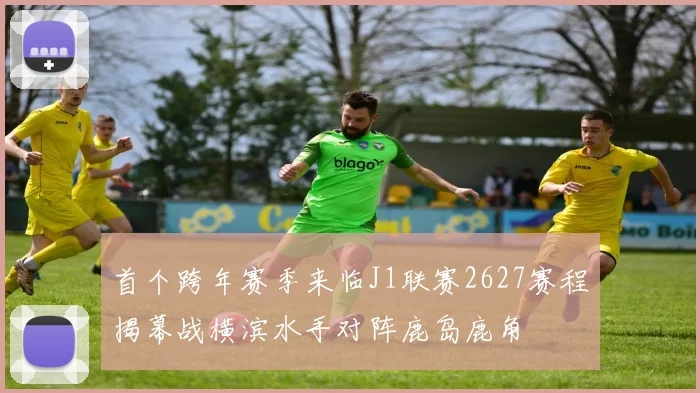 首个跨年赛季来临J1联赛2627赛程揭幕战横滨水手对阵鹿岛鹿角