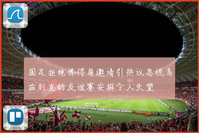 国足拒绝佛得角邀请引热议忽视乌兹别克的友谊赛安排令人失望