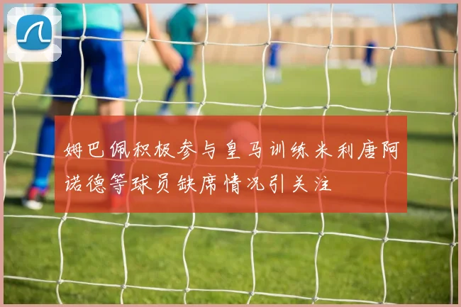姆巴佩积极参与皇马训练米利唐阿诺德等球员缺席情况引关注
