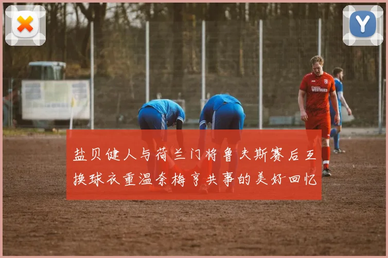 盐贝健人与荷兰门将鲁夫斯赛后互换球衣重温奈梅亨共事的美好回忆