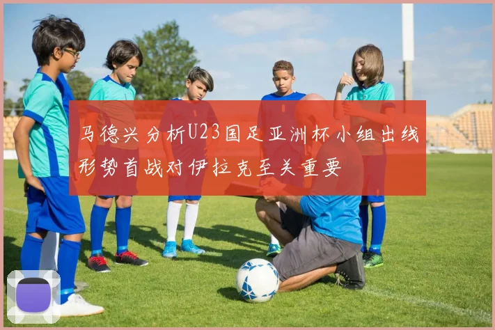 马德兴分析U23国足亚洲杯小组出线形势首战对伊拉克至关重要