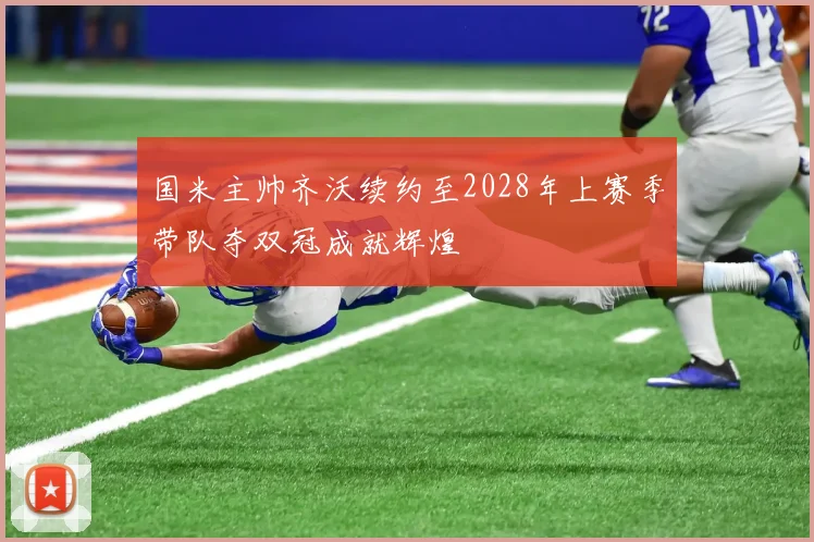 国米主帅齐沃续约至2028年上赛季带队夺双冠成就辉煌