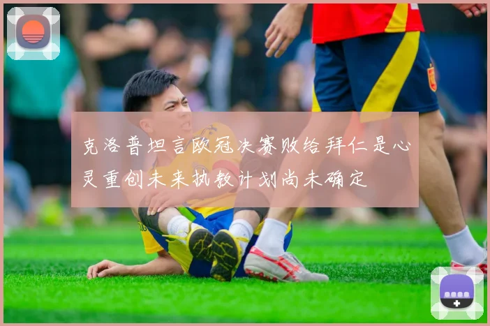 克洛普坦言欧冠决赛败给拜仁是心灵重创未来执教计划尚未确定