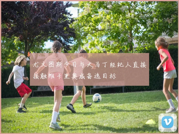 尤文图斯今日与大马丁经纪人直接接触维卡里奥成备选目标