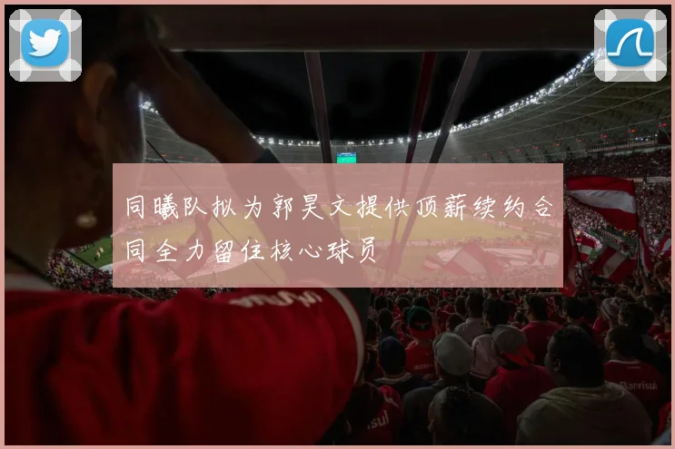 同曦队拟为郭昊文提供顶薪续约合同全力留住核心球员