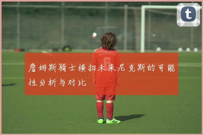 詹姆斯骑士横扫未来尼克斯的可能性分析与对比