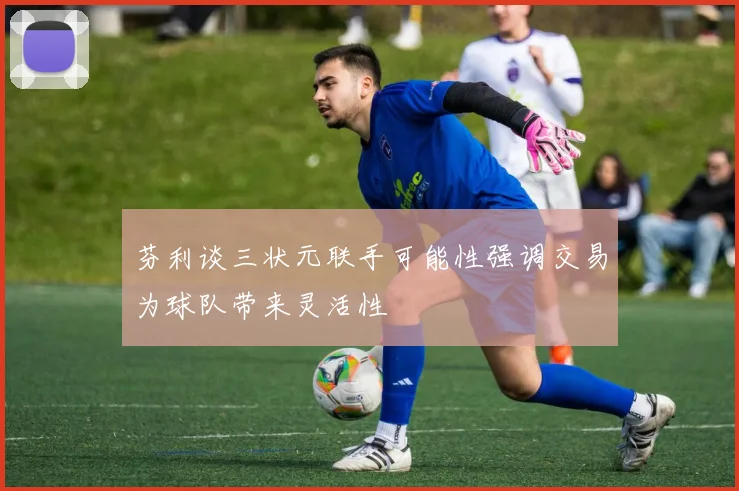 芬利谈三状元联手可能性强调交易为球队带来灵活性