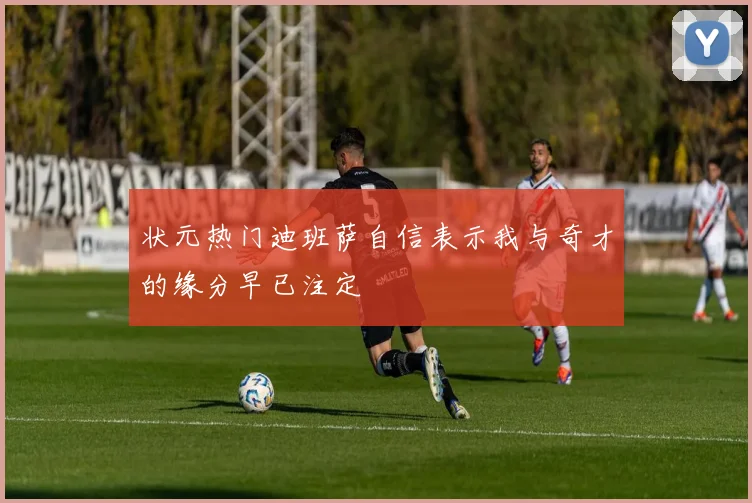 状元热门迪班萨自信表示我与奇才的缘分早已注定