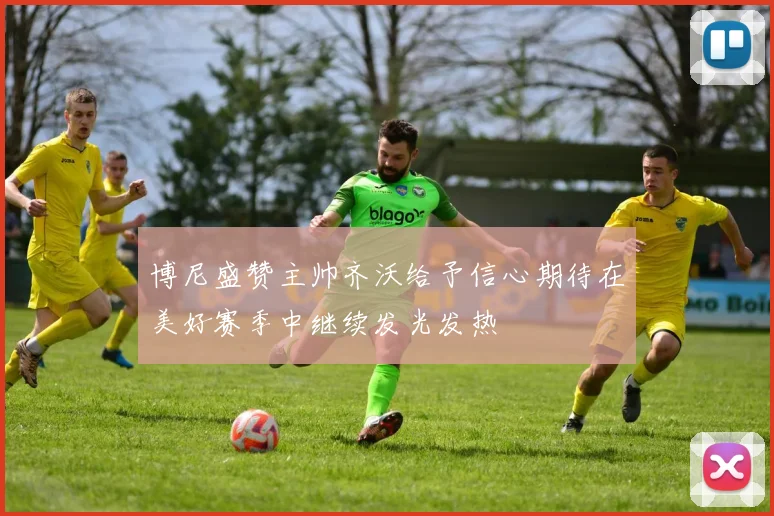 博尼盛赞主帅齐沃给予信心期待在美好赛季中继续发光发热