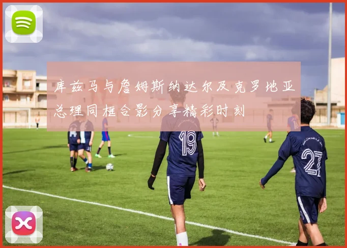 库兹马与詹姆斯纳达尔及克罗地亚总理同框合影分享精彩时刻